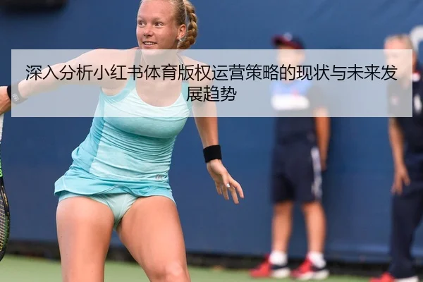 深入分析小红书体育版权运营策略的现状与未来发展趋势
